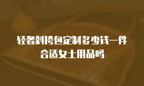 轻奢斜挎包定制多少钱一件合适女士用品吗