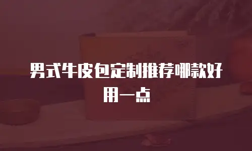 男式牛皮包定制推荐哪款好用一点