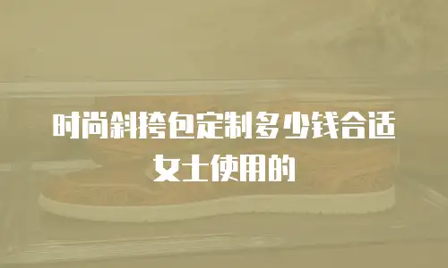 时尚斜挎包定制多少钱合适女士使用的