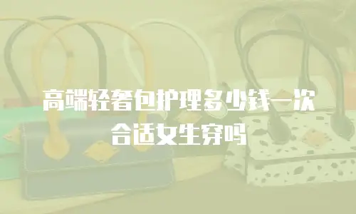 高端轻奢包护理多少钱一次合适女生穿吗