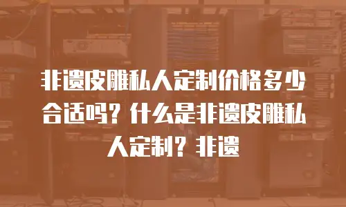 非遗皮雕私人定制价格多少合适吗？什么是非遗皮雕私人定制？非遗