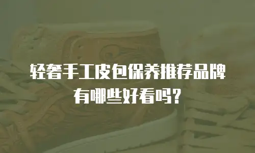 轻奢手工皮包保养推荐品牌有哪些好看吗？