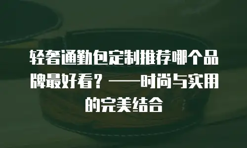 轻奢通勤包定制推荐哪个品牌最好看？&mdash;&mdash;时尚与实用的完美结合