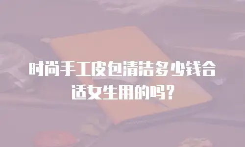 时尚手工皮包清洁多少钱合适女生用的吗？