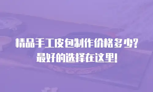 精品手工皮包制作价格多少?最好的选择在这里!