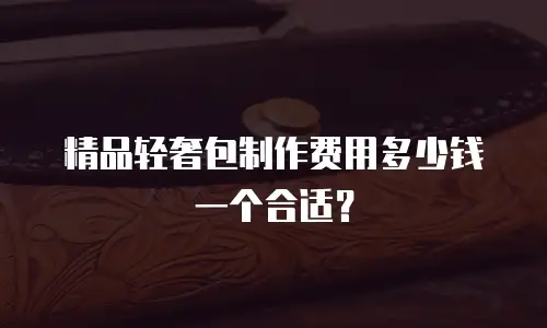 精品轻奢包制作费用多少钱一个合适？