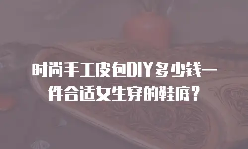 时尚手工皮包DIY多少钱一件合适女生穿的鞋底？