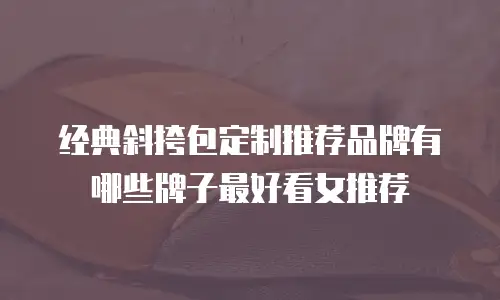 经典斜挎包定制推荐品牌有哪些牌子最好看女推荐