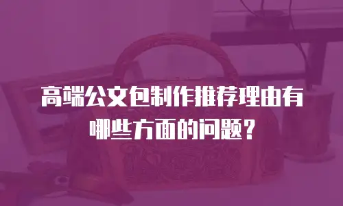高端公文包制作推荐理由有哪些方面的问题？