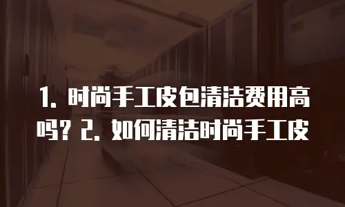 1. 时尚手工皮包清洁费用高吗？2. 如何清洁时尚手工皮