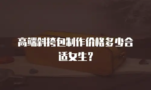 高端斜挎包制作价格多少合适女生？