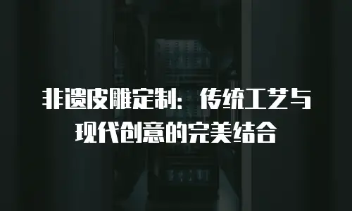 非遗皮雕定制：传统工艺与现代创意的完美结合
