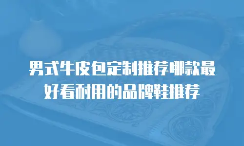 男式牛皮包定制推荐哪款最好看耐用的品牌鞋推荐