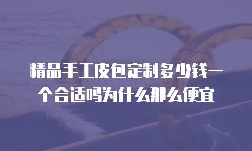 精品手工皮包定制多少钱一个合适吗为什么那么便宜