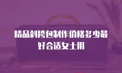 精品斜挎包制作价格多少最好合适女士用