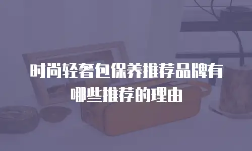 时尚轻奢包保养推荐品牌有哪些推荐的理由