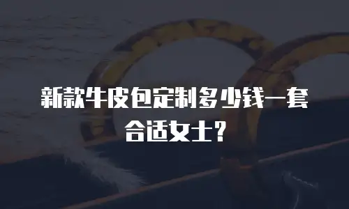 新款牛皮包定制多少钱一套合适女士？