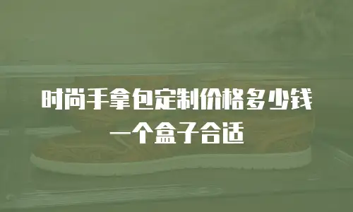 时尚手拿包定制价格多少钱一个盒子合适