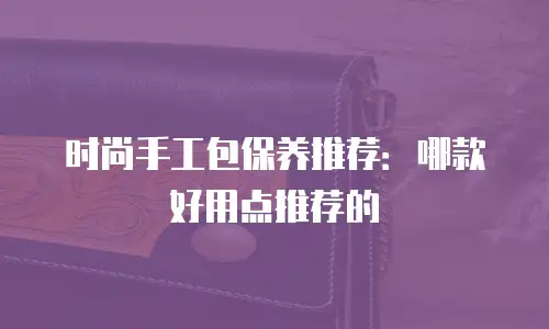 时尚手工包保养推荐：哪款好用点推荐的