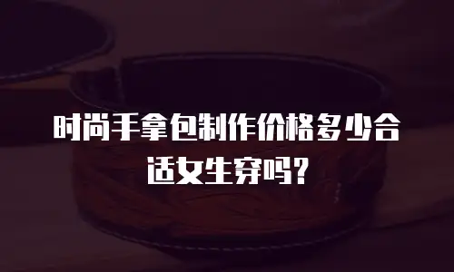 时尚手拿包制作价格多少合适女生穿吗？