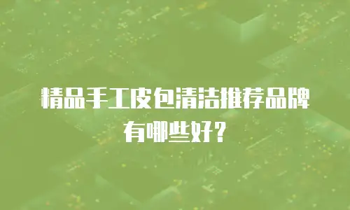 精品手工皮包清洁推荐品牌有哪些好？