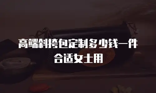 高端斜挎包定制多少钱一件合适女士用