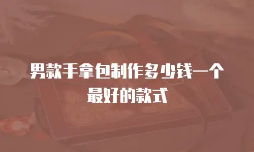 男款手拿包制作多少钱一个最好的款式