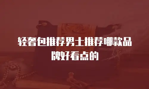 轻奢包推荐男士推荐哪款品牌好看点的