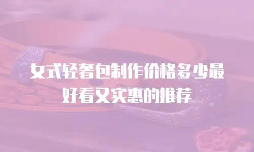 女式轻奢包制作价格多少最好看又实惠的推荐