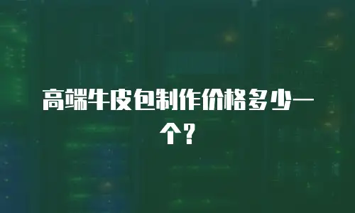 高端牛皮包制作价格多少一个？