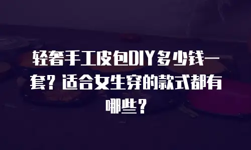 轻奢手工皮包DIY多少钱一套？适合女生穿的款式都有哪些？