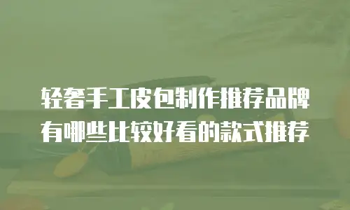 轻奢手工皮包制作推荐品牌有哪些比较好看的款式推荐