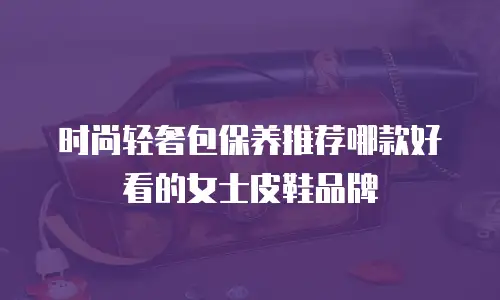 时尚轻奢包保养推荐哪款好看的女士皮鞋品牌
