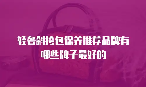 轻奢斜挎包保养推荐品牌有哪些牌子最好的