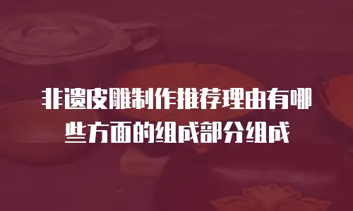 非遗皮雕制作推荐理由有哪些方面的组成部分组成