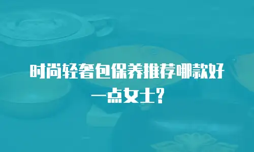时尚轻奢包保养推荐哪款好一点女士?