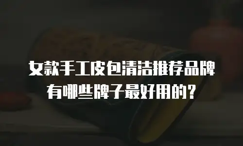 女款手工皮包清洁推荐品牌有哪些牌子最好用的？