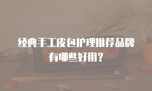 经典手工皮包护理推荐品牌有哪些好用？