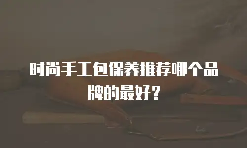 时尚手工包保养推荐哪个品牌的最好？