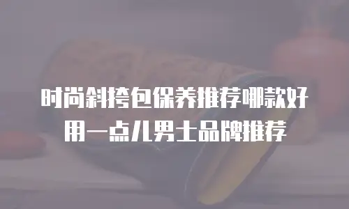 时尚斜挎包保养推荐哪款好用一点儿男士品牌推荐