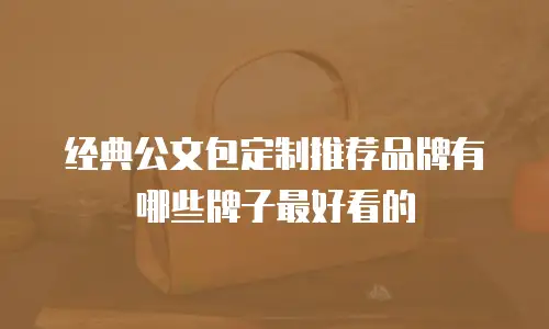 经典公文包定制推荐品牌有哪些牌子最好看的