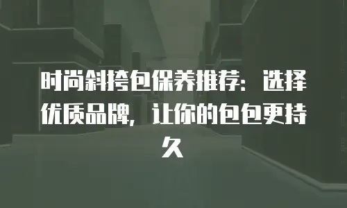时尚斜挎包保养推荐：选择优质品牌，让你的包包更持久