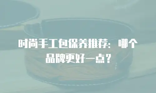 时尚手工包保养推荐：哪个品牌更好一点？