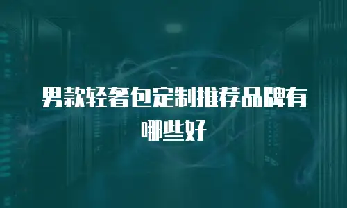 男款轻奢包定制推荐品牌有哪些好