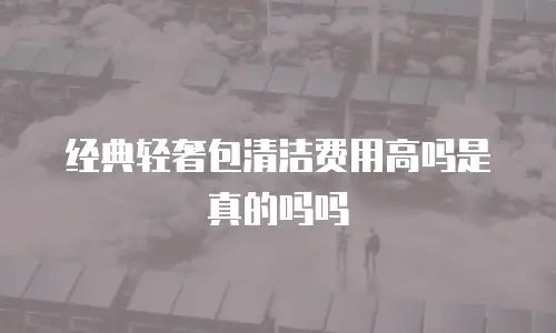 经典轻奢包清洁费用高吗是真的吗吗