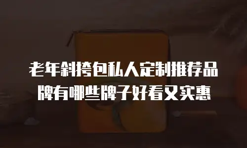 老年斜挎包私人定制推荐品牌有哪些牌子好看又实惠