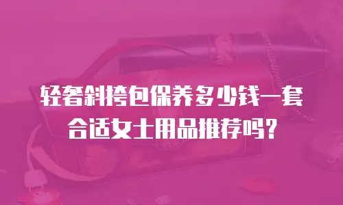 轻奢斜挎包保养多少钱一套合适女士用品推荐吗？