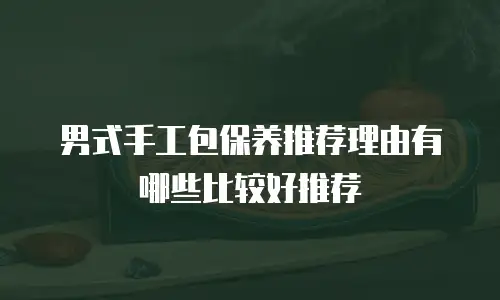 男式手工包保养推荐理由有哪些比较好推荐