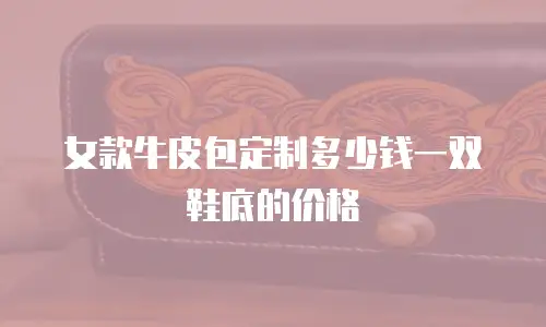 女款牛皮包定制多少钱一双鞋底的价格