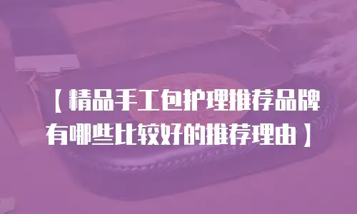 【精品手工包护理推荐品牌有哪些比较好的推荐理由】